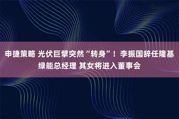 申捷策略 光伏巨擘突然“转身”！李振国辞任隆基绿能总经理 其女将进入董事会