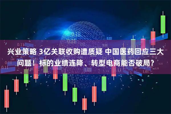 兴业策略 3亿关联收购遭质疑 中国医药回应三大问题！标的业绩连降、转型电商能否破局？