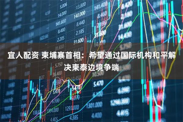 宜人配资 柬埔寨首相：希望通过国际机构和平解决柬泰边境争端