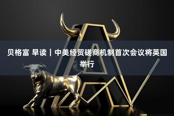 贝格富 早读｜中美经贸磋商机制首次会议将英国举行