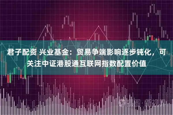 君子配资 兴业基金：贸易争端影响逐步钝化，可关注中证港股通互联网指数配置价值