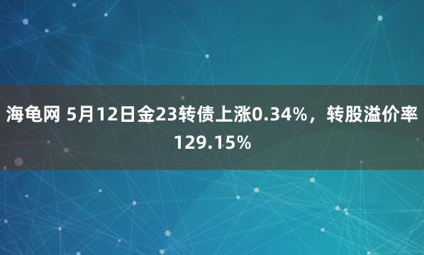 海龟网 5月12日金23转债上涨0.34%，转股溢价率129.15%