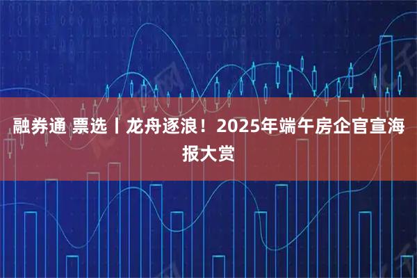 融券通 票选丨龙舟逐浪！2025年端午房企官宣海报大赏