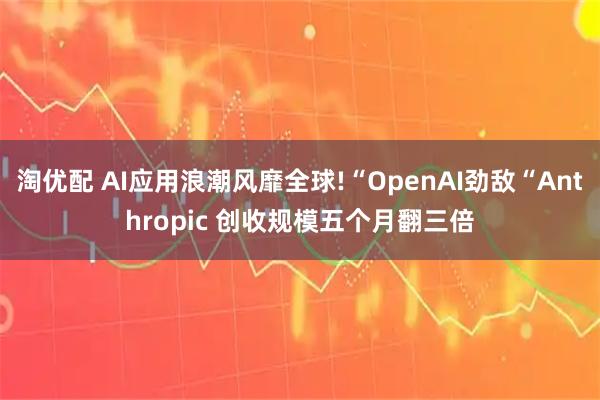 淘优配 AI应用浪潮风靡全球!“OpenAI劲敌“Anthropic 创收规模五个月翻三倍