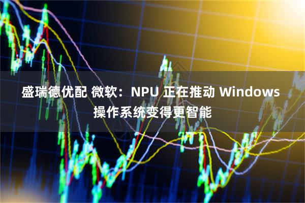 盛瑞德优配 微软：NPU 正在推动 Windows 操作系统变得更智能