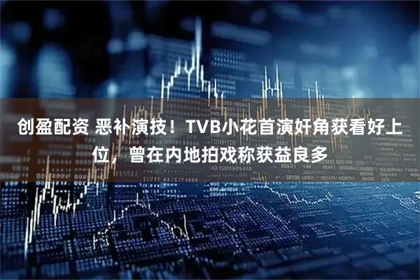 创盈配资 恶补演技！TVB小花首演奸角获看好上位，曾在内地拍戏称获益良多