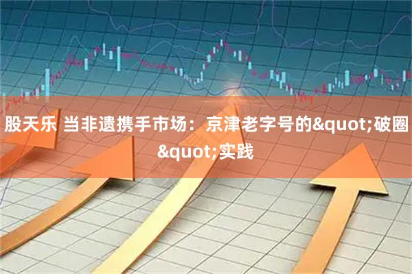 股天乐 当非遗携手市场：京津老字号的"破圈"实践